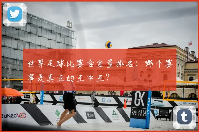 世界足球比赛含金量排名:哪个赛事是真正的王中王?