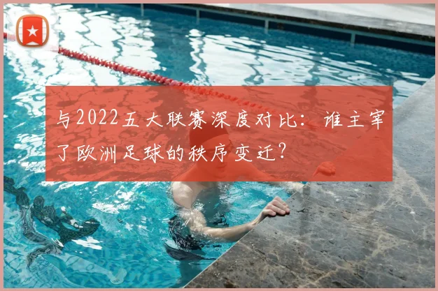 与2022五大联赛深度对比:谁主宰了欧洲足球的秩序变迁?