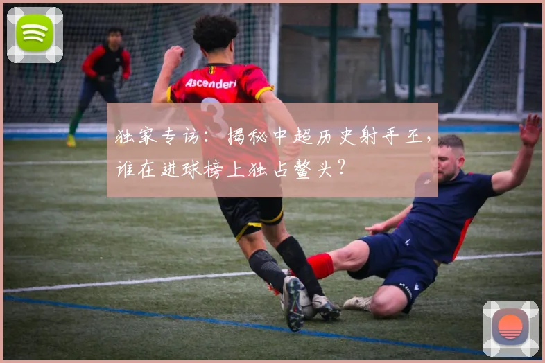 独家专访:揭秘中超历史射手王,谁在进球榜上独占鳌头?