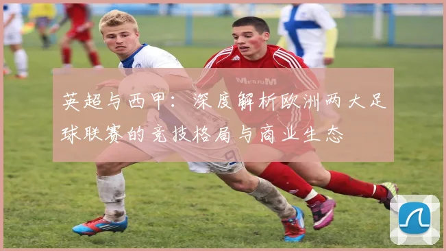英超与西甲:深度解析欧洲两大足球联赛的竞技格局与商业生态