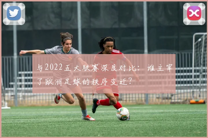 与2022五大联赛深度对比:谁主宰了欧洲足球的秩序变迁?