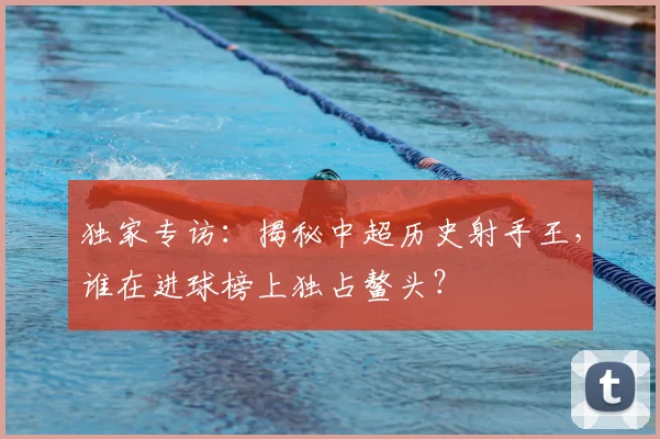 独家专访:揭秘中超历史射手王,谁在进球榜上独占鳌头?